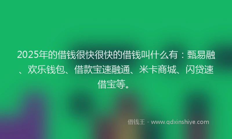 2025年的借钱很快很快的借钱叫什么有：甄易融、欢乐钱包、借款宝速融通、米卡商城、闪贷速借宝等。