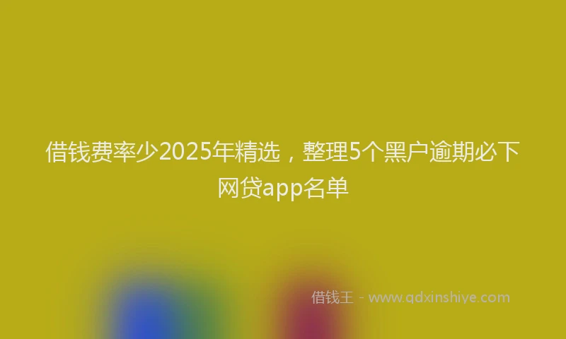 借钱费率少2025年精选，整理5个黑户逾期必下网贷app名单