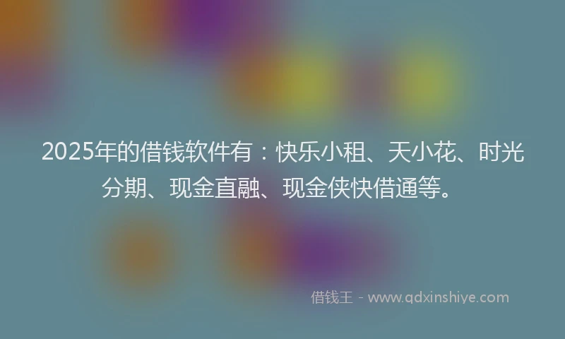 2025年的借钱软件有：快乐小租、天小花、时光分期、现金直融、现金侠快借通等。