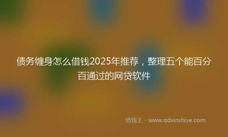 债务缠身怎么借钱2025年推荐，整理五个能百分百通过的网贷软件
