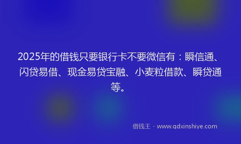 2025年的借钱只要银行卡不要微信有：瞬信通、闪贷易借、现金易贷宝融、小麦粒借款、瞬贷通等。