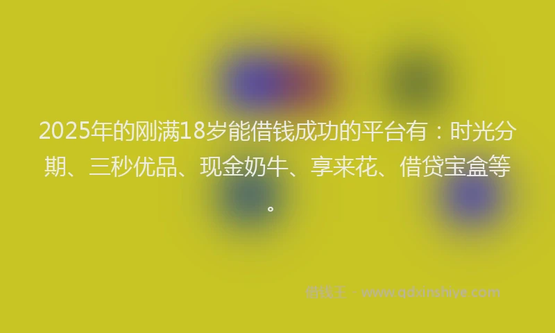 2025年的刚满18岁能借钱成功的平台有：时光分期、三秒优品、现金奶牛、享来花、借贷宝盒等。