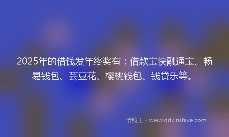 2025年的借钱发年终奖有：借款宝快融通宝、畅易钱包、芸豆花、樱桃钱包、钱贷乐等。