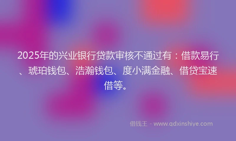 2025年的兴业银行贷款审核不通过有：借款易行、琥珀钱包、浩瀚钱包、度小满金融、借贷宝速借等。