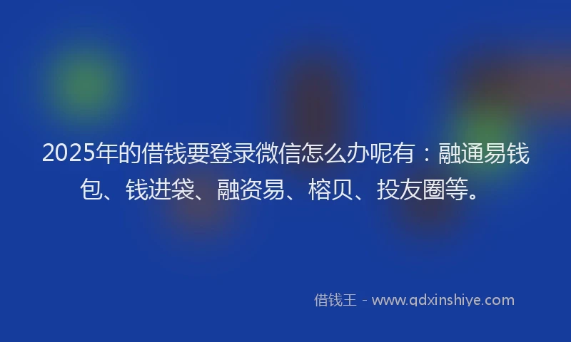 2025年的借钱要登录微信怎么办呢有：融通易钱包、钱进袋、融资易、榕贝、投友圈等。