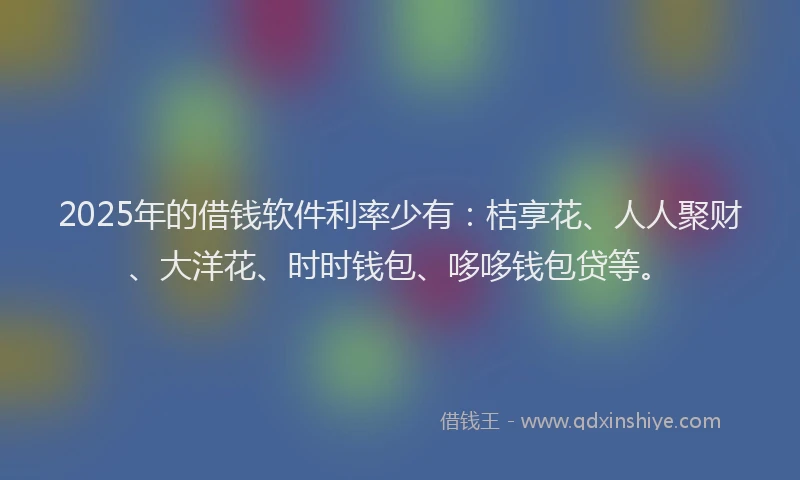 2025年的借钱软件利率少有：桔享花、人人聚财、大洋花、时时钱包、哆哆钱包贷等。