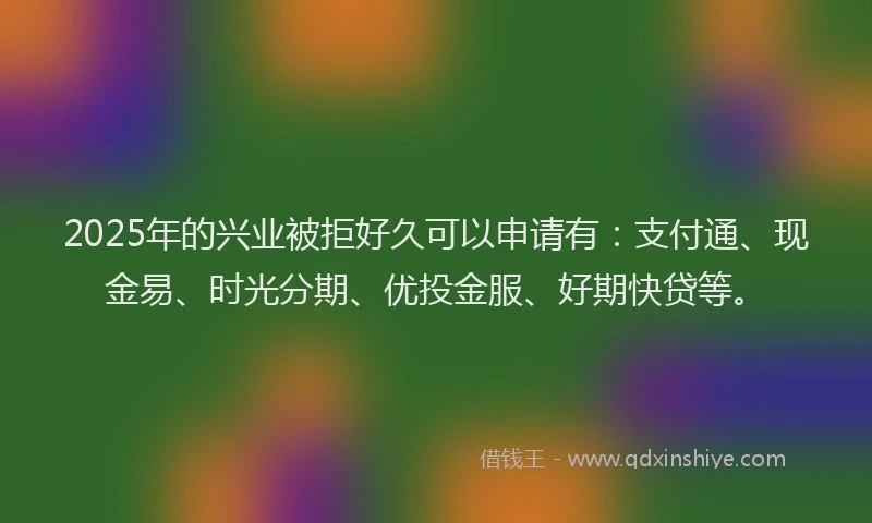 2025年的兴业被拒好久可以申请有：支付通、现金易、时光分期、优投金服、好期快贷等。