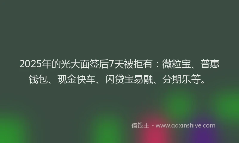 2025年的光大面签后7天被拒有：微粒宝、普惠钱包、现金快车、闪贷宝易融、分期乐等。