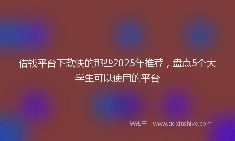 借钱平台下款快的那些2025年推荐，盘点5个大学生可以使用的平台