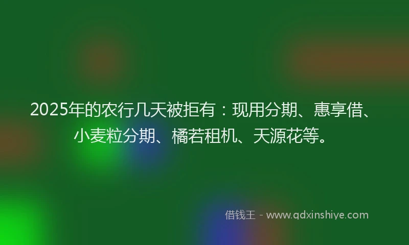2025年的农行几天被拒有：现用分期、惠享借、小麦粒分期、橘若租机、天源花等。