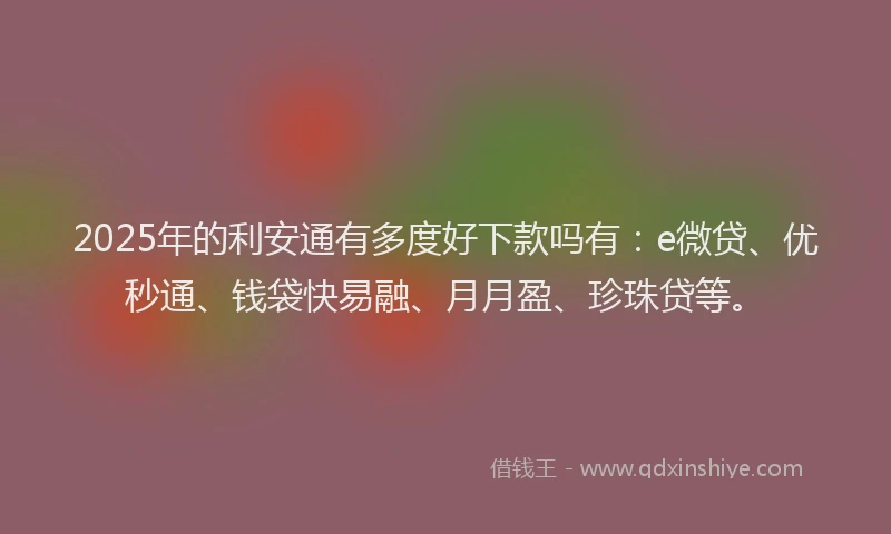 2025年的利安通有多度好下款吗有：e微贷、优秒通、钱袋快易融、月月盈、珍珠贷等。