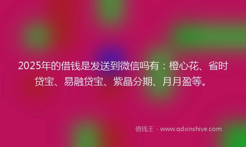 2025年的借钱是发送到微信吗有：橙心花、省时贷宝、易融贷宝、紫晶分期、月月盈等。