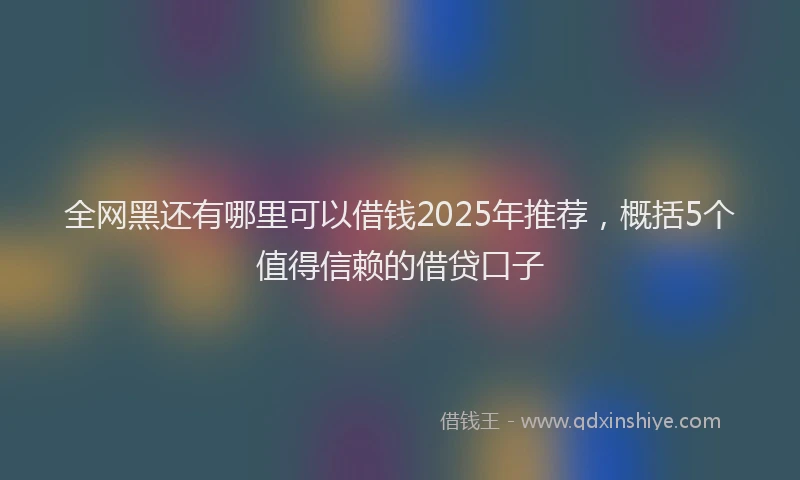 全网黑还有哪里可以借钱2025年推荐，概括5个值得信赖的借贷口子