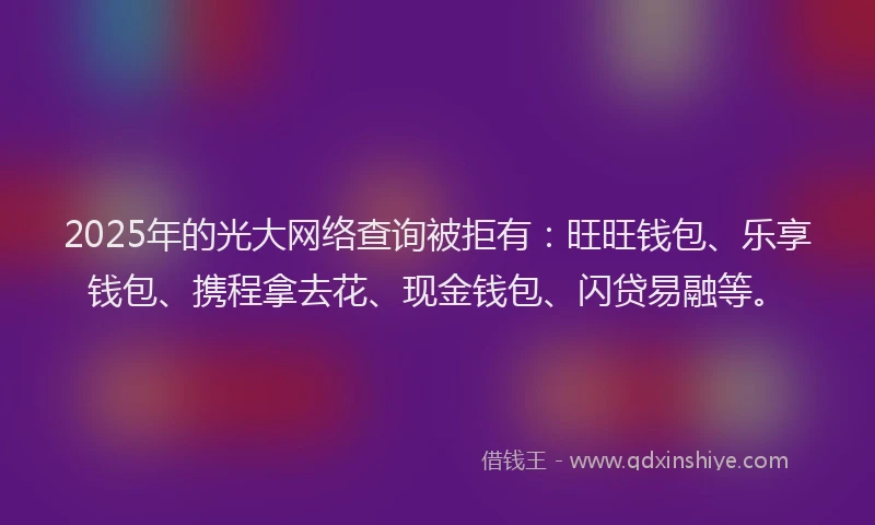 2025年的光大网络查询被拒有：旺旺钱包、乐享钱包、携程拿去花、现金钱包、闪贷易融等。