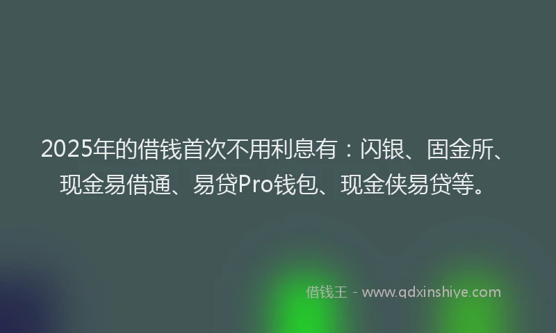 2025年的借钱首次不用利息有：闪银、固金所、现金易借通、易贷Pro钱包、现金侠易贷等。