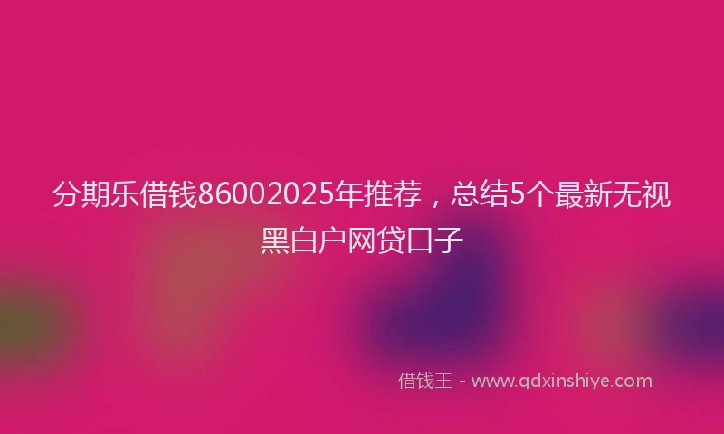 分期乐借钱86002025年推荐，总结5个最新无视黑白户网贷口子