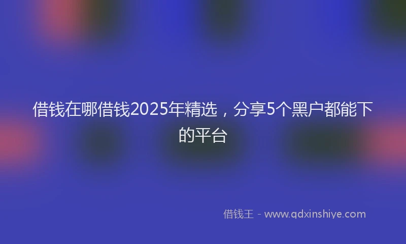 借钱在哪借钱2025年精选，分享5个黑户都能下的平台