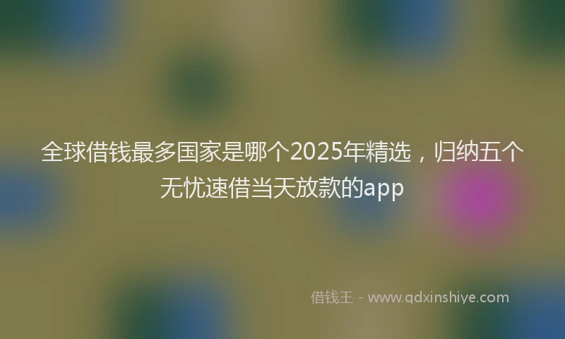 全球借钱最多国家是哪个2025年精选，归纳五个无忧速借当天放款的app
