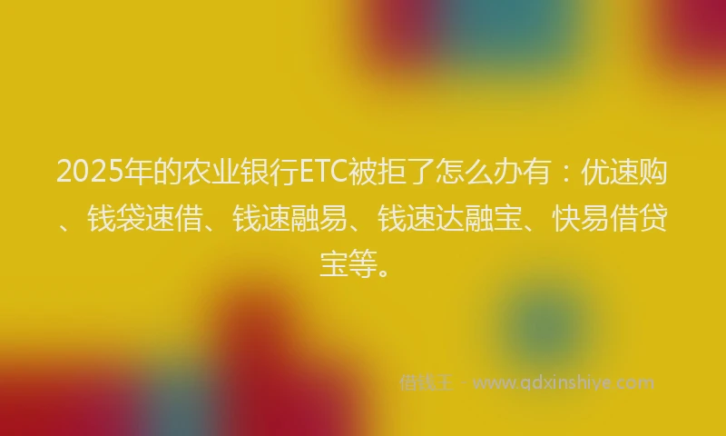 2025年的农业银行ETC被拒了怎么办有：优速购、钱袋速借、钱速融易、钱速达融宝、快易借贷宝等。