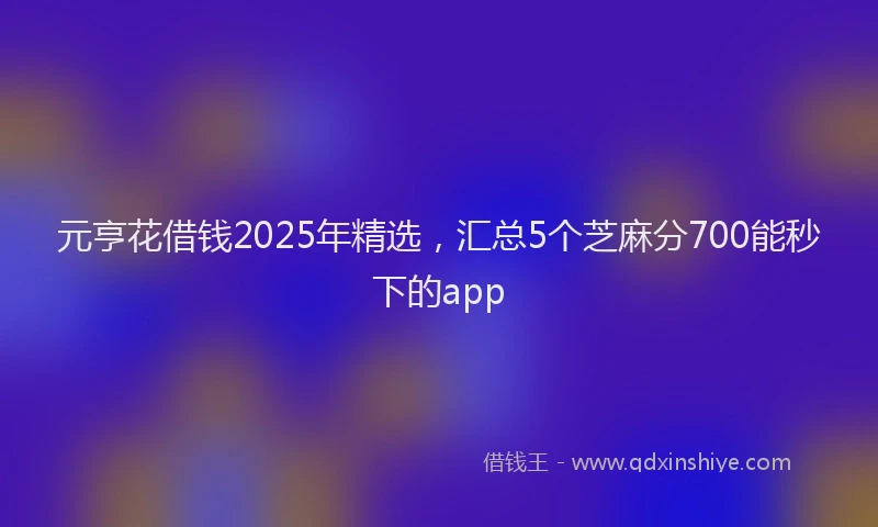 元亨花借钱2025年精选，汇总5个芝麻分700能秒下的app