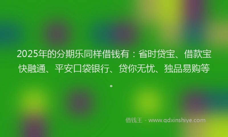 2025年的分期乐同样借钱有：省时贷宝、借款宝快融通、平安口袋银行、贷你无忧、独品易购等。