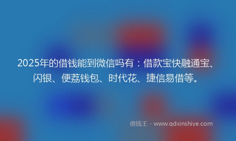 2025年的借钱能到微信吗有：借款宝快融通宝、闪银、便荔钱包、时代花、捷信易借等。