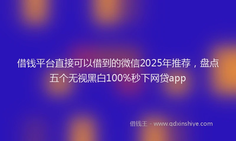 借钱平台直接可以借到的微信2025年推荐，盘点五个无视黑白100%秒下网贷app