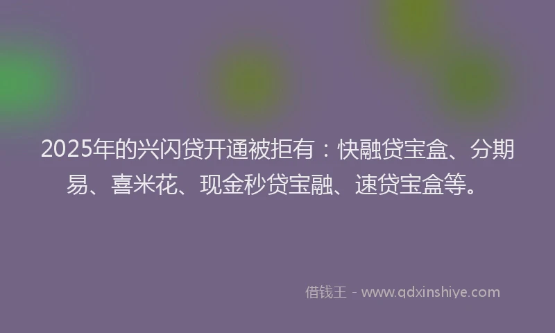 2025年的兴闪贷开通被拒有：快融贷宝盒、分期易、喜米花、现金秒贷宝融、速贷宝盒等。