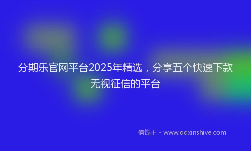 分期乐官网平台2025年精选，分享五个快速下款无视征信的平台