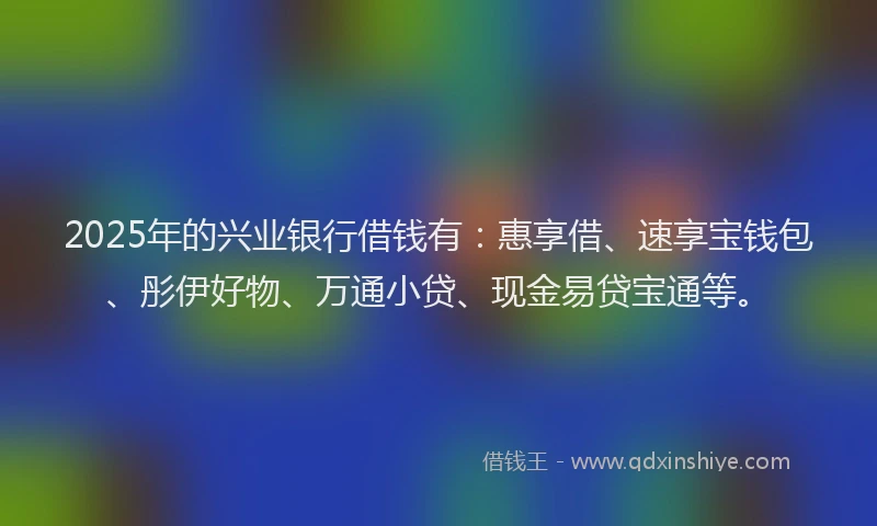 2025年的兴业银行借钱有：惠享借、速享宝钱包、彤伊好物、万通小贷、现金易贷宝通等。