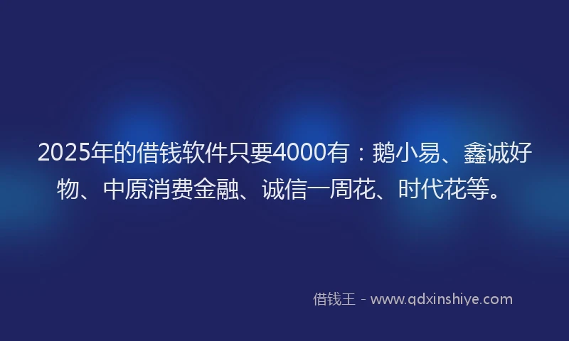2025年的借钱软件只要4000有：鹅小易、鑫诚好物、中原消费金融、诚信一周花、时代花等。