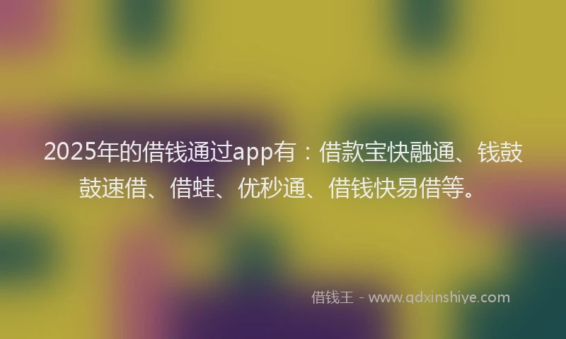 2025年的借钱通过app有：借款宝快融通、钱鼓鼓速借、借蛙、优秒通、借钱快易借等。