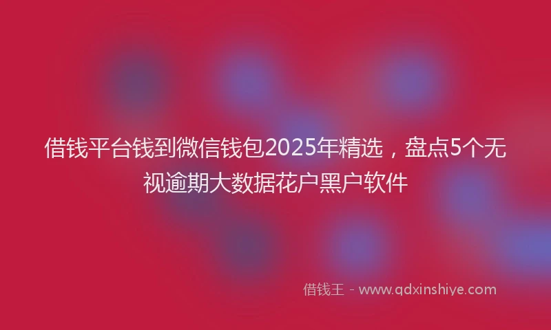 借钱平台钱到微信钱包2025年精选，盘点5个无视逾期大数据花户黑户软件