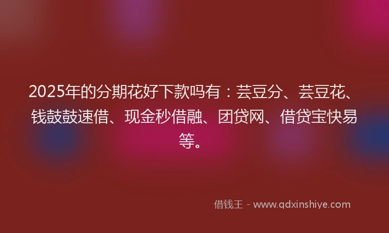 2025年的分期花好下款吗有：芸豆分、芸豆花、钱鼓鼓速借、现金秒借融、团贷网、借贷宝快易等。