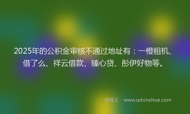 2025年的公积金审核不通过地址有：一橙租机、借了么、祥云借款、臻心贷、彤伊好物等。