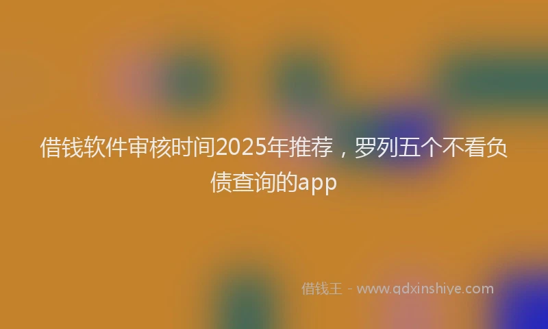 借钱软件审核时间2025年推荐，罗列五个不看负债查询的app