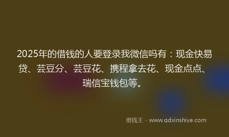 2025年的借钱的人要登录我微信吗有：现金快易贷、芸豆分、芸豆花、携程拿去花、现金点点、瑞信宝钱包等。