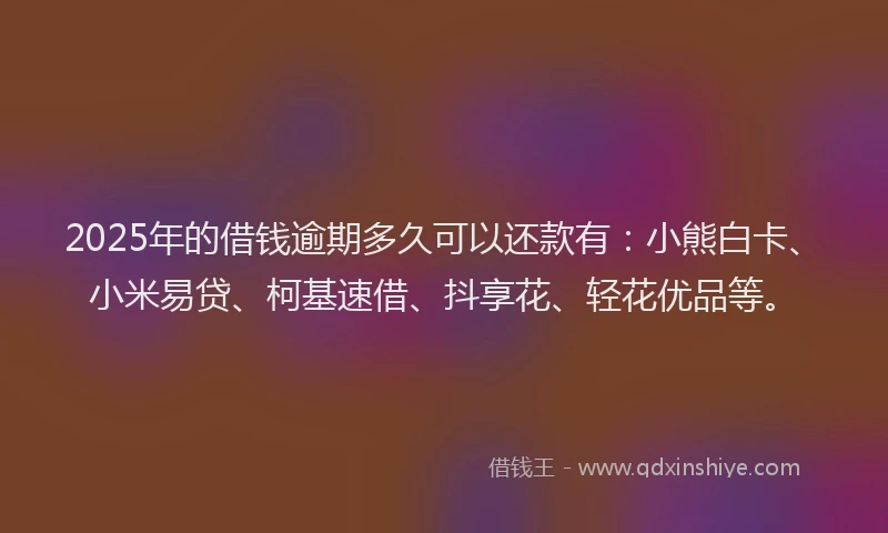 2025年的借钱逾期多久可以还款有：小熊白卡、小米易贷、柯基速借、抖享花、轻花优品等。