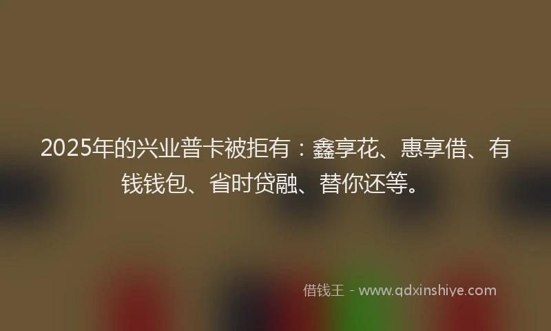 2025年的兴业普卡被拒有：鑫享花、惠享借、有钱钱包、省时贷融、替你还等。