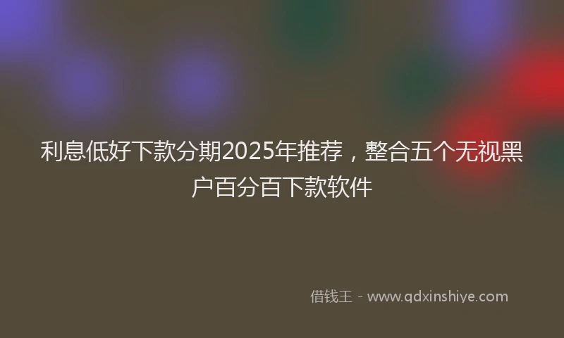 利息低好下款分期2025年推荐，整合五个无视黑户百分百下款软件