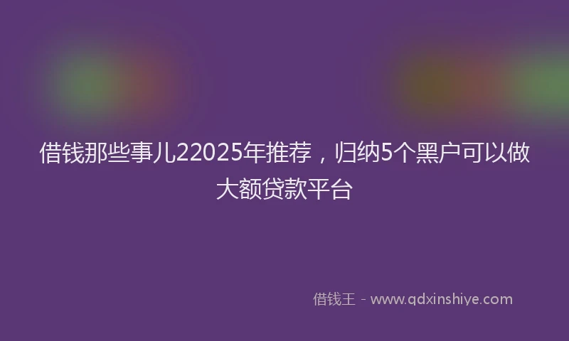 借钱那些事儿22025年推荐，归纳5个黑户可以做大额贷款平台