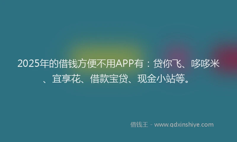 2025年的借钱方便不用APP有：贷你飞、哆哆米、宜享花、借款宝贷、现金小站等。