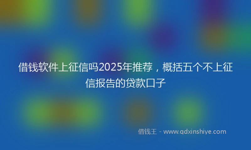 借钱软件上征信吗2025年推荐，概括五个不上征信报告的贷款口子
