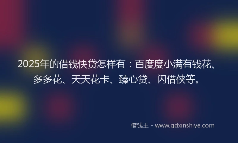2025年的借钱快贷怎样有：百度度小满有钱花、多多花、天天花卡、臻心贷、闪借侠等。