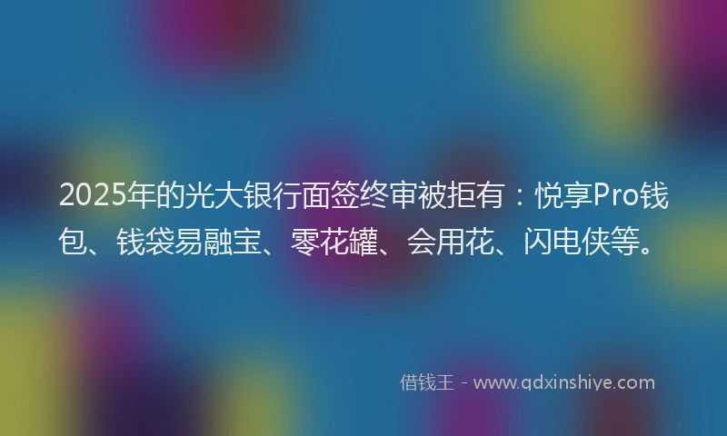 2025年的光大银行面签终审被拒有：悦享Pro钱包、钱袋易融宝、零花罐、会用花、闪电侠等。