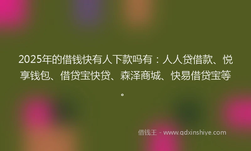 2025年的借钱快有人下款吗有：人人贷借款、悦享钱包、借贷宝快贷、森泽商城、快易借贷宝等。