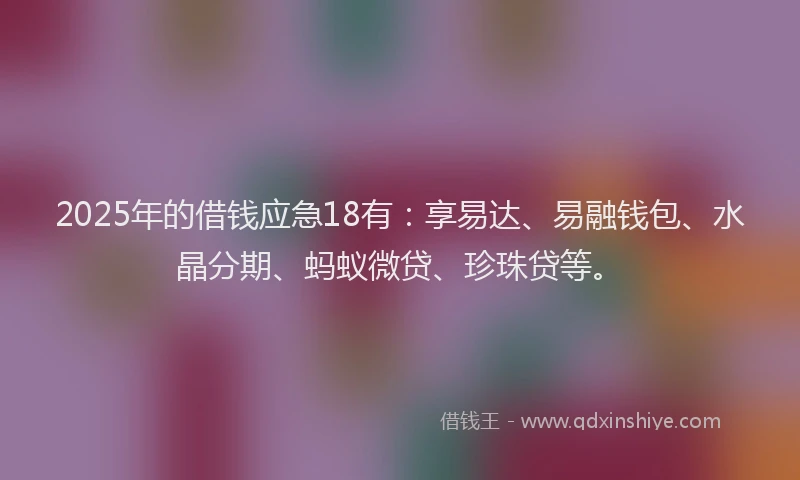 2025年的借钱应急18有：享易达、易融钱包、水晶分期、蚂蚁微贷、珍珠贷等。
