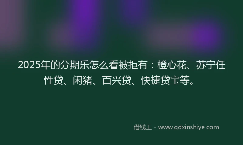2025年的分期乐怎么看被拒有：橙心花、苏宁任性贷、闲猪、百兴贷、快捷贷宝等。