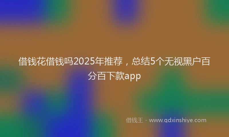 借钱花借钱吗2025年推荐，总结5个无视黑户百分百下款app