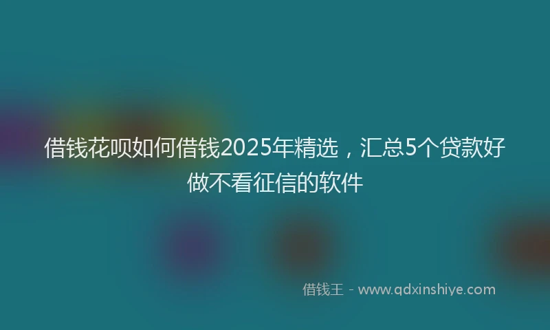 借钱花呗如何借钱2025年精选，汇总5个贷款好做不看征信的软件